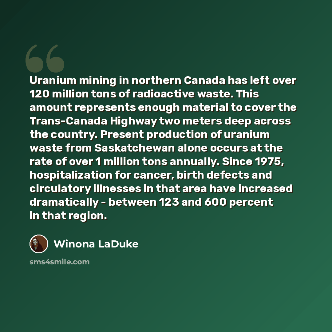 “Uranium mining in northern Canada has left over 120 million tons of radioactive waste. This amount represents enough material to cover the Trans-Canada Highway two meters deep across the country. Present production of uranium waste from Saskatchewan alone occurs at the rate of over 1 million tons…” quote by Winona LaDuke