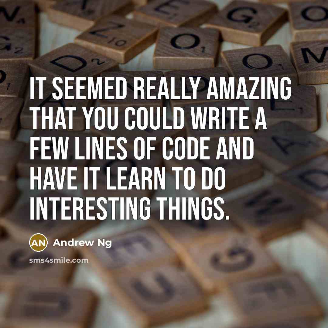 “It seemed really amazing that you could write a few lines of code and have it learn to do interesting things.” quote by Andrew Ng
