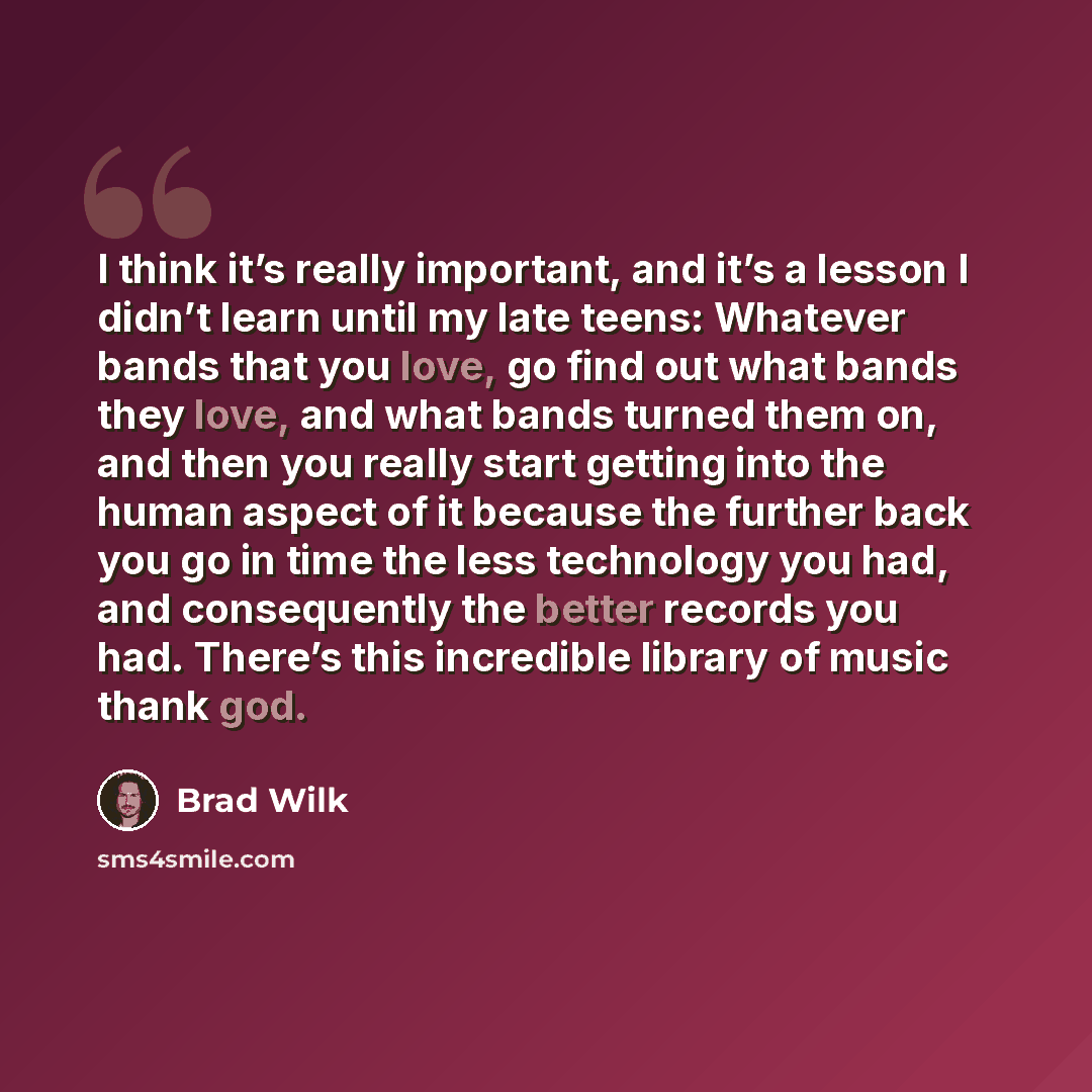 “I think it’s really important, and it’s a lesson I didn’t learn until my late teens: Whatever bands that you love, go find out what bands they love, and what bands turned them on, and then you really start getting into the human aspect of it because the further back you go in time the less…” quote by Brad Wilk