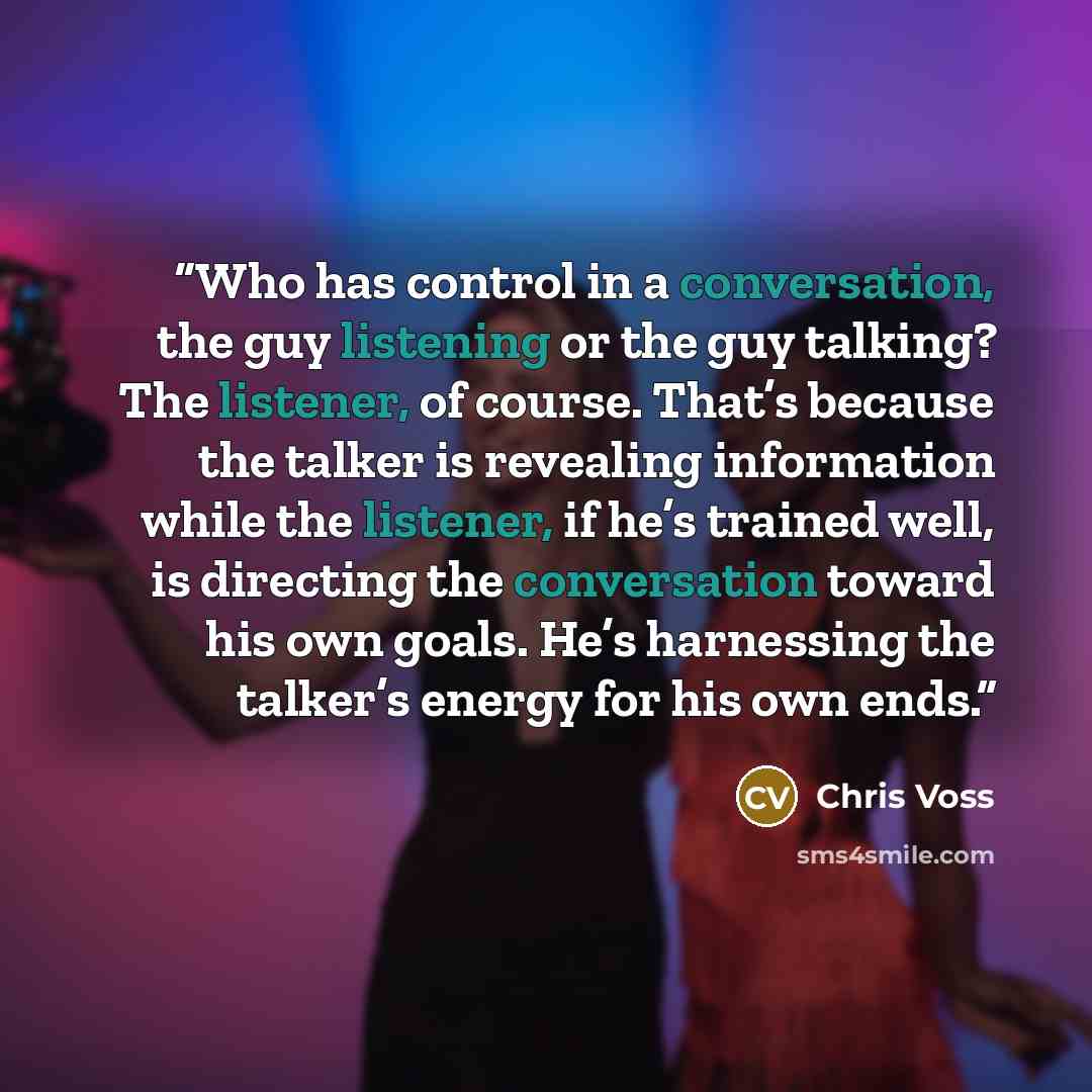 “Who has control in a conversation, the guy listening or the guy talking? The listener, of course. That’s because the talker is revealing information while the listener, if he’s trained well, is directing the conversation toward his own goals. He’s harnessing the talker’s energy for his own ends.” quote by Chris Voss