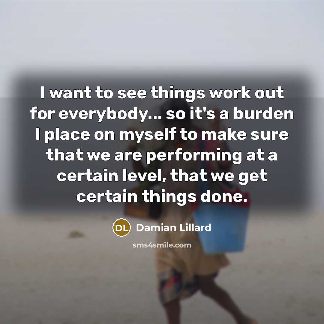 “I want to see things work out for everybody... so it's a burden I place on myself to make sure that we are performing at a certain level, that we get certain things done.” quote by Damian Lillard