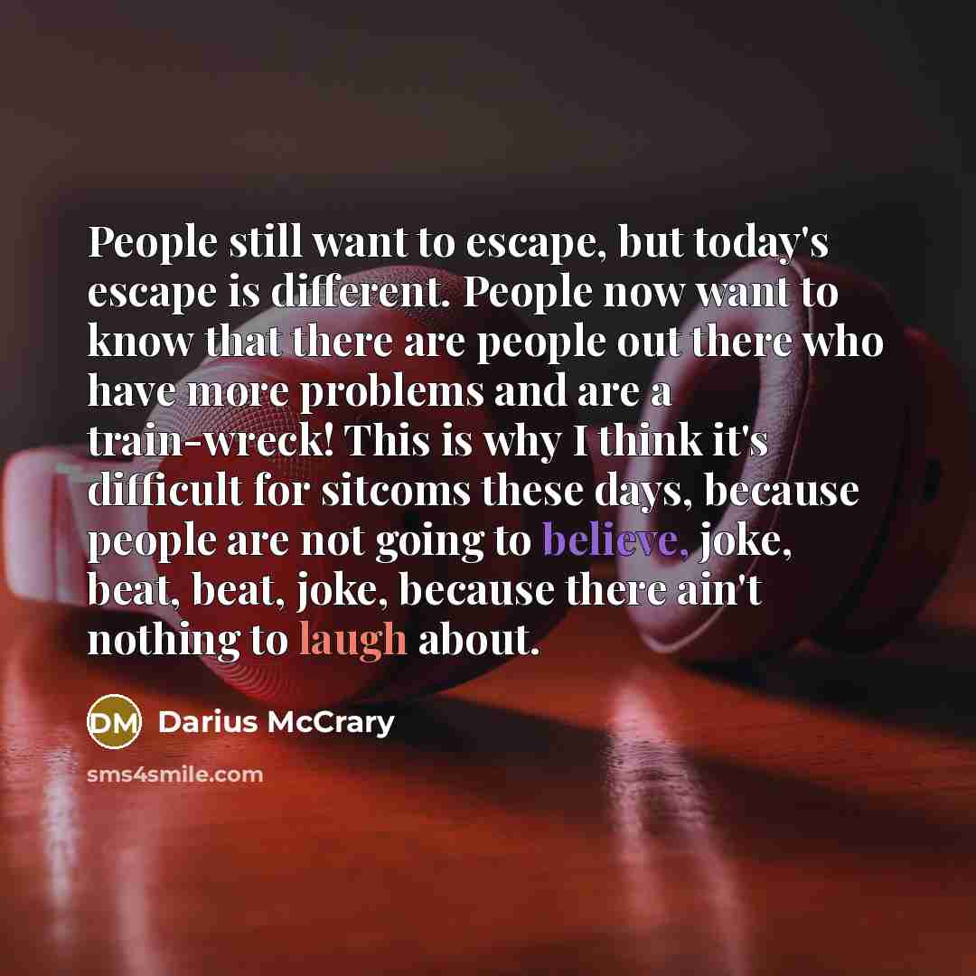 “People still want to escape, but today's escape is different. People now want to know that there are people out there who have more problems and are a train-wreck! This is why I think it's difficult for sitcoms these days, because people are not going to believe, joke, beat, beat, joke, because…” quote by Darius McCrary