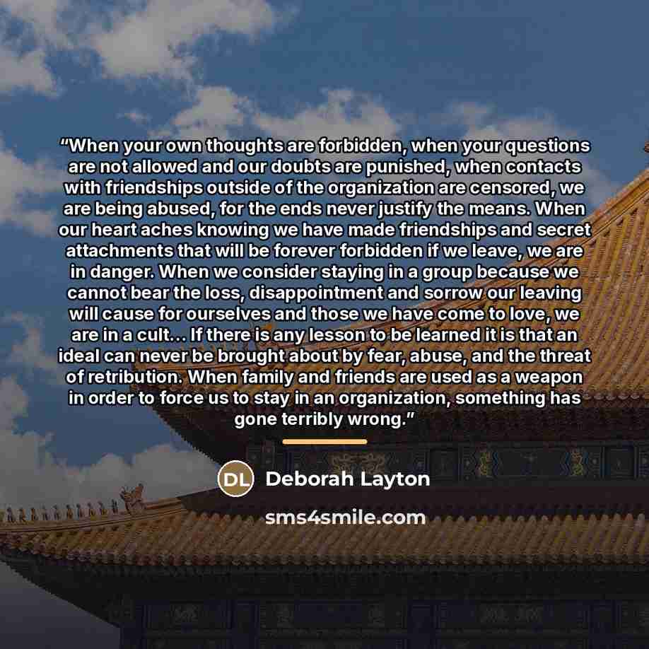 “When your own thoughts are forbidden, when your questions are not allowed and our doubts are punished, when contacts with friendships outside of the organization are censored, we are being abused, for the ends never justify the means. When our heart aches knowing we have made friendships and…” quote by Deborah Layton