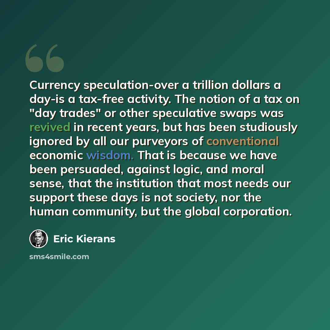 “Currency speculation-over a trillion dollars a day-is a tax-free activity. The notion of a tax on "day trades" or other speculative swaps was revived in recent years, but has been studiously ignored by all our purveyors of conventional economic wisdom. That is because we have been persuaded…” quote by Eric Kierans