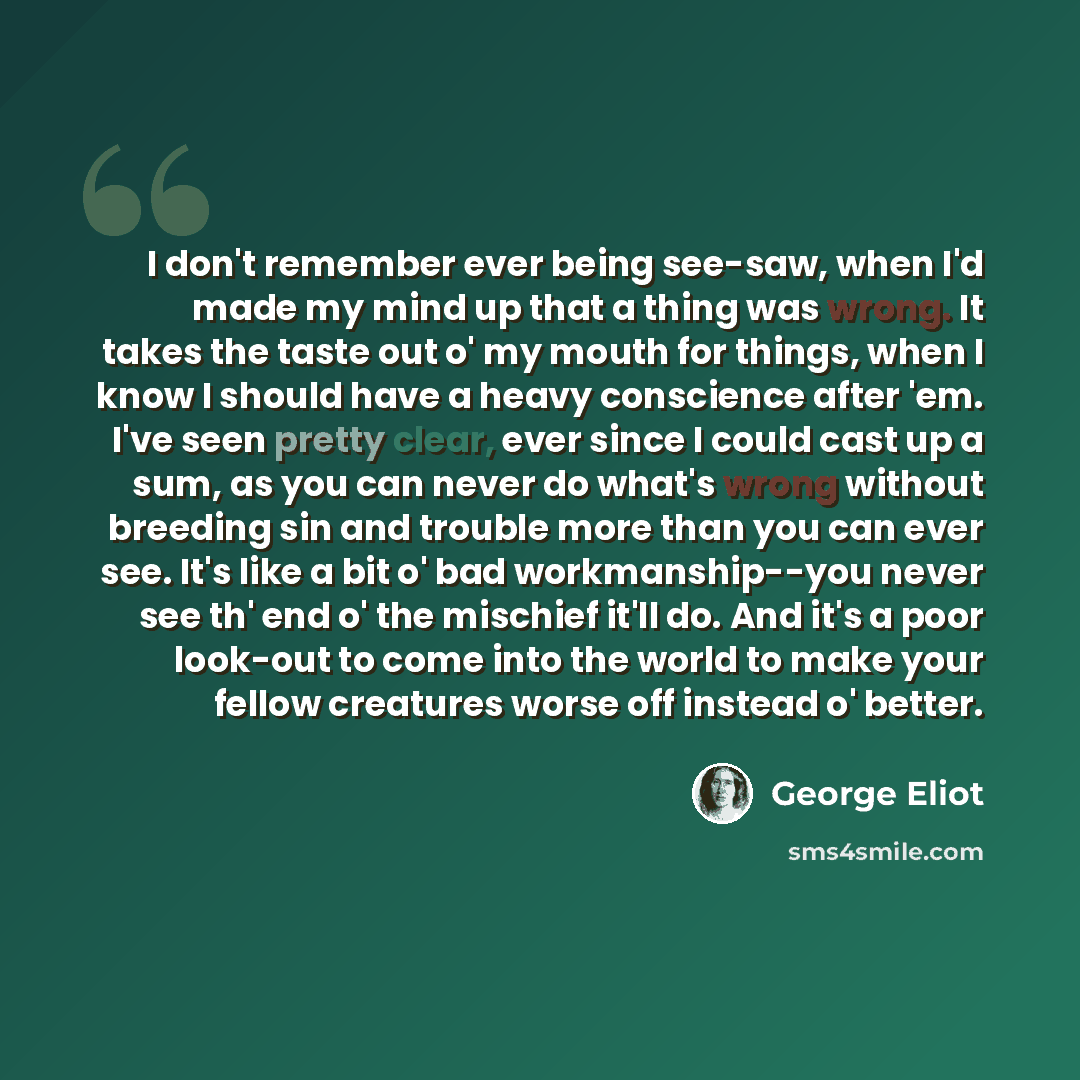 “I don't remember ever being see-saw, when I'd made my mind up that a thing was wrong. It takes the taste out o' my mouth for things, when I know I should have a heavy conscience after 'em. I've seen pretty clear, ever since I could cast up a sum, as you can never do what's wrong without breeding…” quote by George Eliot
