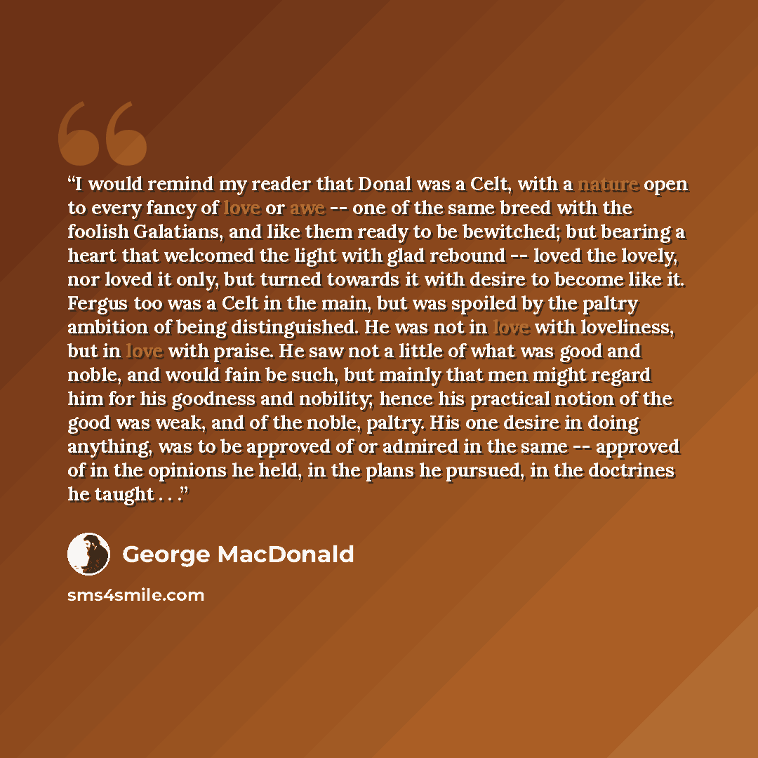 “I would remind my reader that Donal was a Celt, with a nature open to every fancy of love or awe -- one of the same breed with the foolish Galatians, and like them ready to be bewitched; but bearing a heart that welcomed the light with glad rebound -- loved the lovely, nor loved it only, but…” quote by George MacDonald
