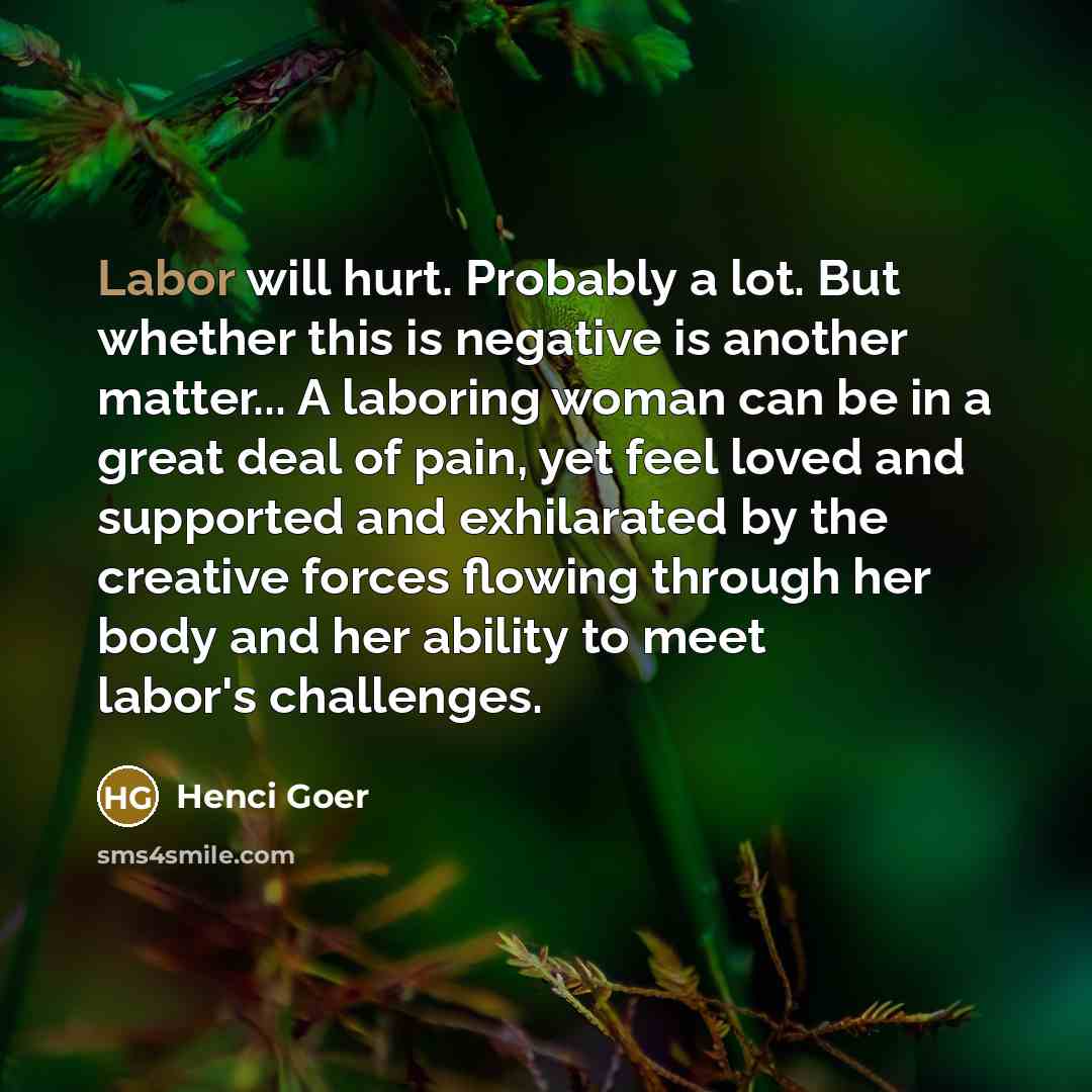 “Labor will hurt. Probably a lot. But whether this is negative is another matter... A laboring woman can be in a great deal of pain, yet feel loved and supported and exhilarated by the creative forces flowing through her body and her ability to meet labor's challenges.” quote by Henci Goer