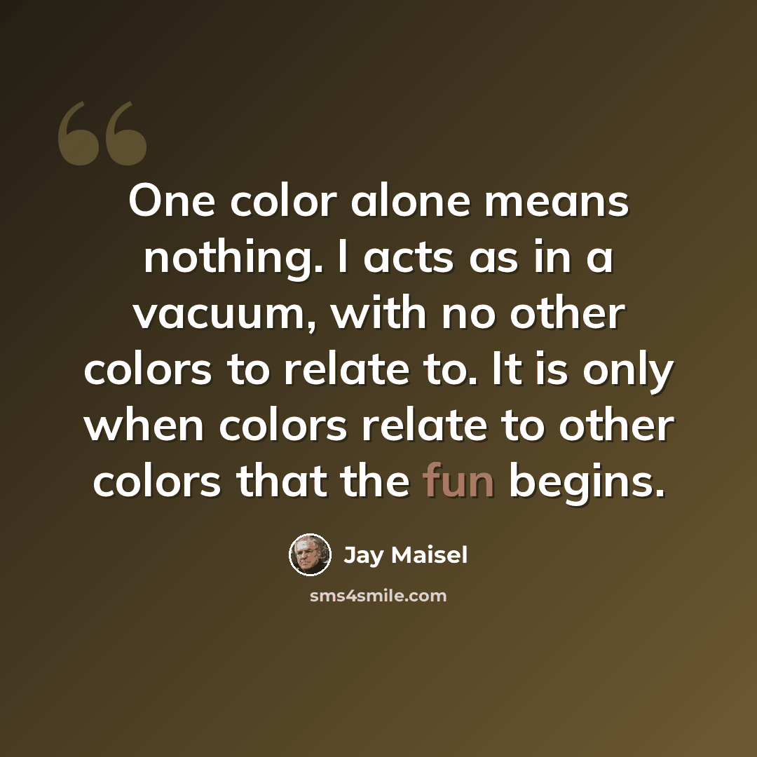 “One color alone means nothing. I acts as in a vacuum, with no other colors to relate to. It is only when colors relate to other colors that the fun begins.” quote by Jay Maisel