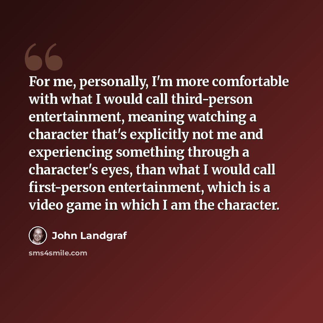 “For me, personally, I'm more comfortable with what I would call third-person entertainment, meaning watching a character that's explicitly not me and experiencing something through a character's eyes, than what I would call first-person entertainment, which is a video game in which I am the…” quote by John Landgraf