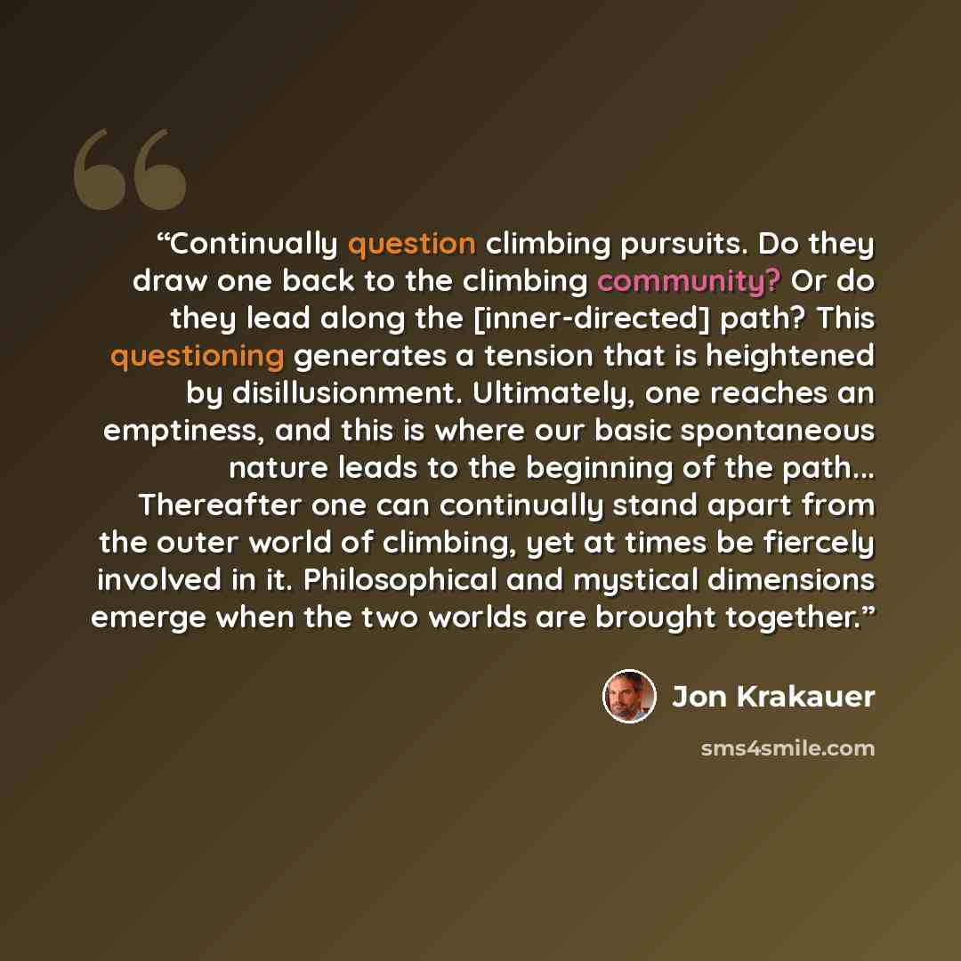“Continually question climbing pursuits. Do they draw one back to the climbing community? Or do they lead along the [inner-directed] path? This questioning generates a tension that is heightened by disillusionment. Ultimately, one reaches an emptiness, and this is where our basic spontaneous nature…” quote by Jon Krakauer