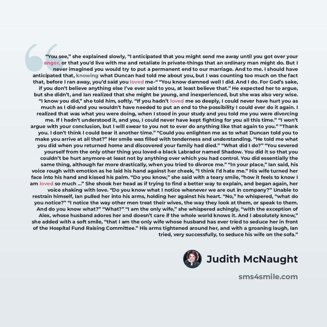 “You see,” she explained slowly, “I anticipated that you might send me away until you got over your anger, or that you’d live with me and retaliate in private-things that an ordinary man might do. But I never imagined you would try to put a permanent end to our marriage. And to me. I should have…” quote by Judith McNaught