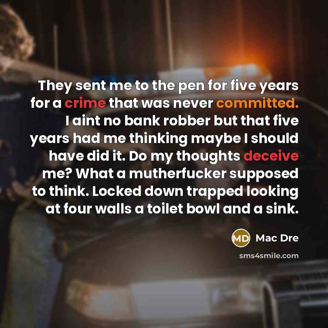 “They sent me to the pen for five years for a crime that was never committed. I aint no bank robber but that five years had me thinking maybe I should have did it. Do my thoughts deceive me? What a mutherfucker supposed to think. Locked down trapped looking at four walls a toilet bowl and a sink.” quote by Mac Dre