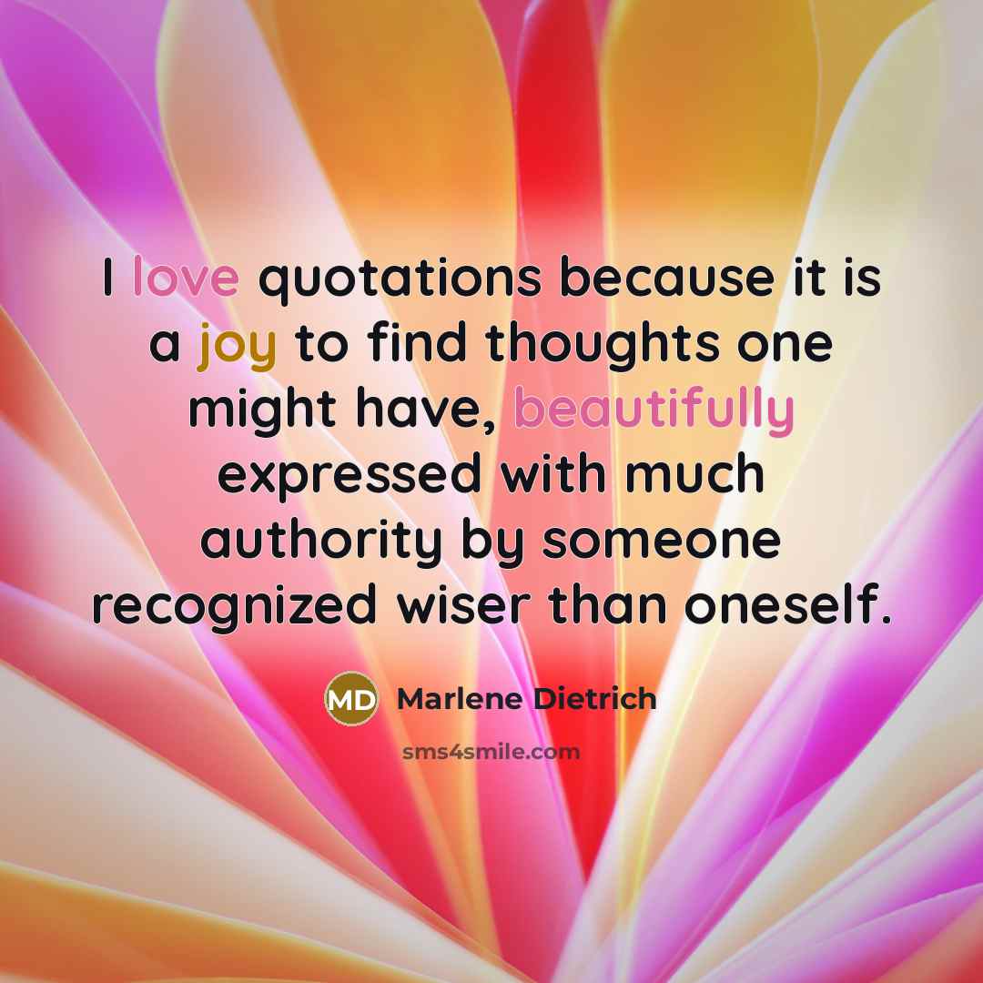 “I love quotations because it is a joy to find thoughts one might have, beautifully expressed with much authority by someone recognized wiser than oneself.” quote by Marlene Dietrich