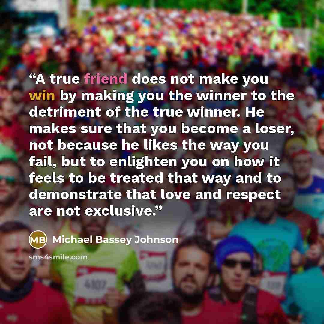 “A true friend does not make you win by making you the winner to the detriment of the true winner. He makes sure that you become a loser, not because he likes the way you fail, but to enlighten you on how it feels to be treated that way and to demonstrate that love and respect are not exclusive.” quote by Michael Bassey Johnson