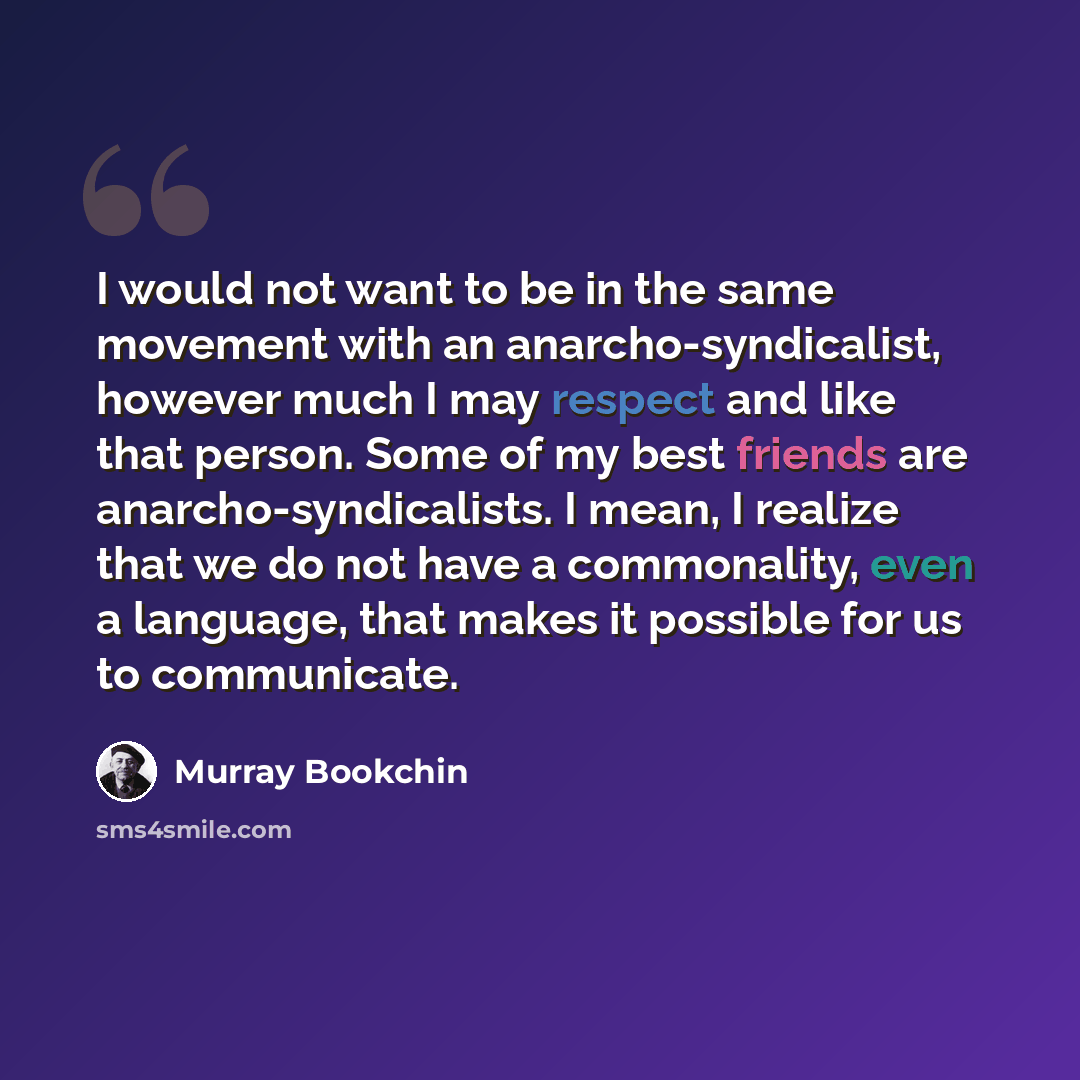 “I would not want to be in the same movement with an anarcho-syndicalist, however much I may respect and like that person. Some of my best friends are anarcho-syndicalists. I mean, I realize that we do not have a commonality, even a language, that makes it possible for us to communicate.” quote by Murray Bookchin