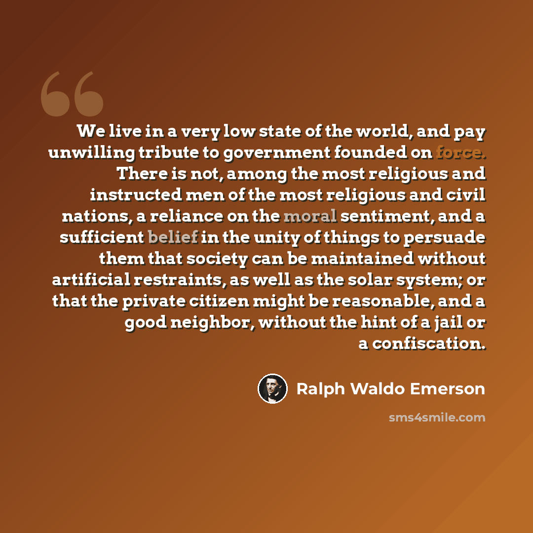 “We live in a very low state of the world, and pay unwilling tribute to government founded on force. There is not, among the most religious and instructed men of the most religious and civil nations, a reliance on the moral sentiment, and a sufficient belief in the unity of things to persuade them…” quote by Ralph Waldo Emerson