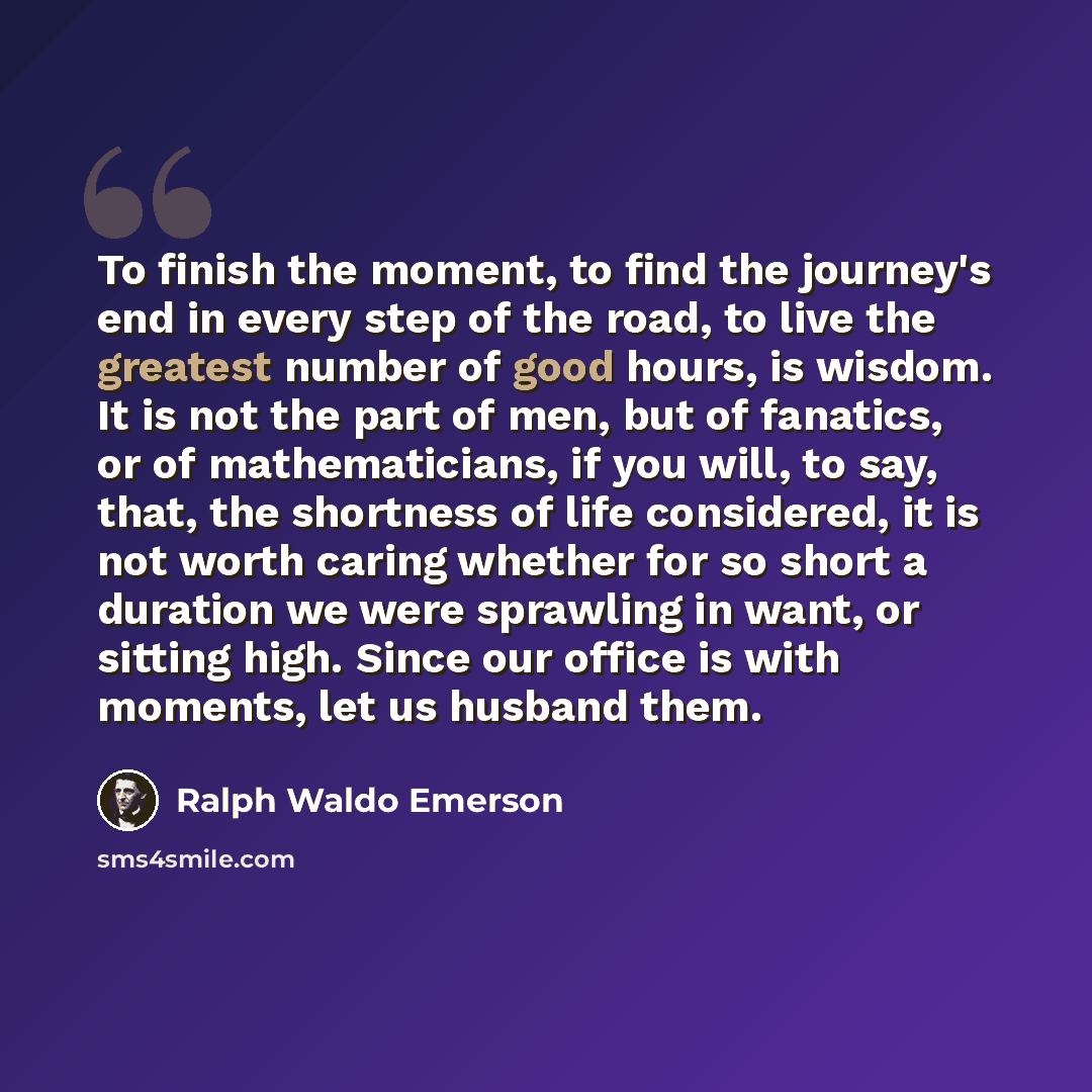 “To finish the moment, to find the journey's end in every step of the road, to live the greatest number of good hours, is wisdom. It is not the part of men, but of fanatics, or of mathematicians, if you will, to say, that, the shortness of life considered, it is not worth caring whether for so…” quote by Ralph Waldo Emerson