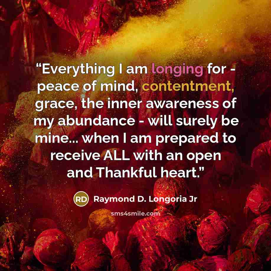 “Everything I am longing for - peace of mind, contentment, grace, the inner awareness of my abundance - will surely be mine... when I am prepared to receive ALL with an open and Thankful heart.” quote by Raymond D. Longoria Jr