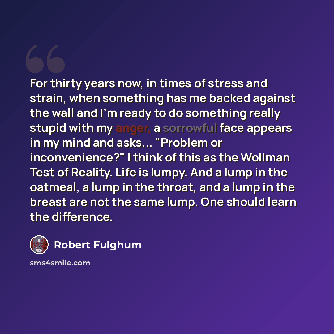 “For thirty years now, in times of stress and strain, when something has me backed against the wall and I'm ready to do something really stupid with my anger, a sorrowful face appears in my mind and asks... "Problem or inconvenience?" I think of this as the Wollman Test of Reality. Life is lumpy…” quote by Robert Fulghum