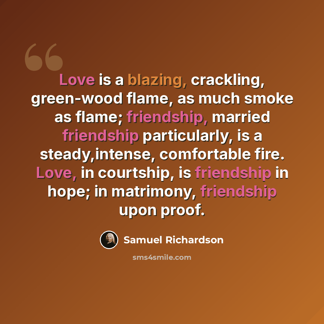 “Love is a blazing, crackling, green-wood flame, as much smoke as flame; friendship, married friendship particularly, is a steady,intense, comfortable fire. Love, in courtship, is friendship in hope; in matrimony, friendship upon proof.” quote by Samuel Richardson