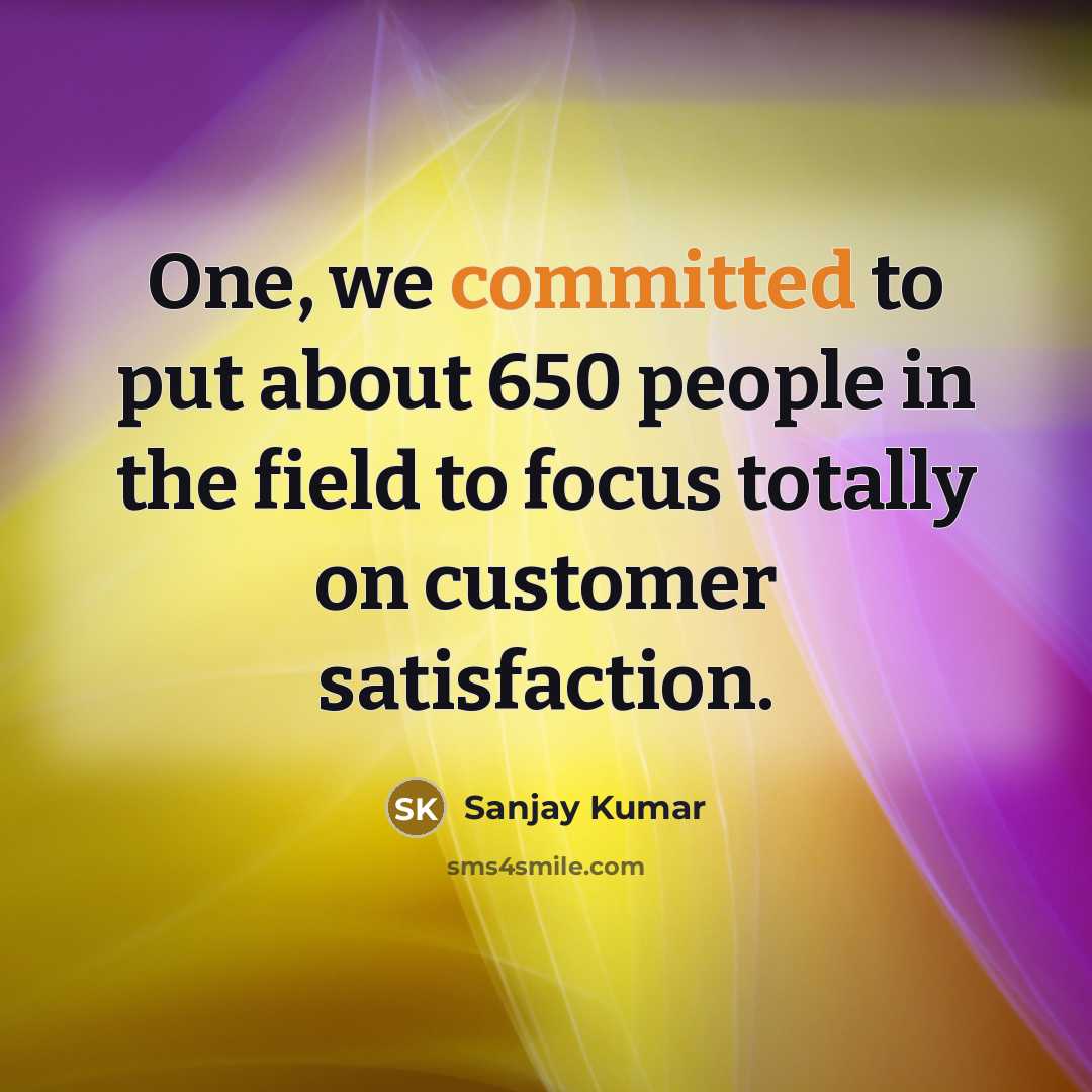 “One, we committed to put about 650 people in the field to focus totally on customer satisfaction.” quote by Sanjay Kumar
