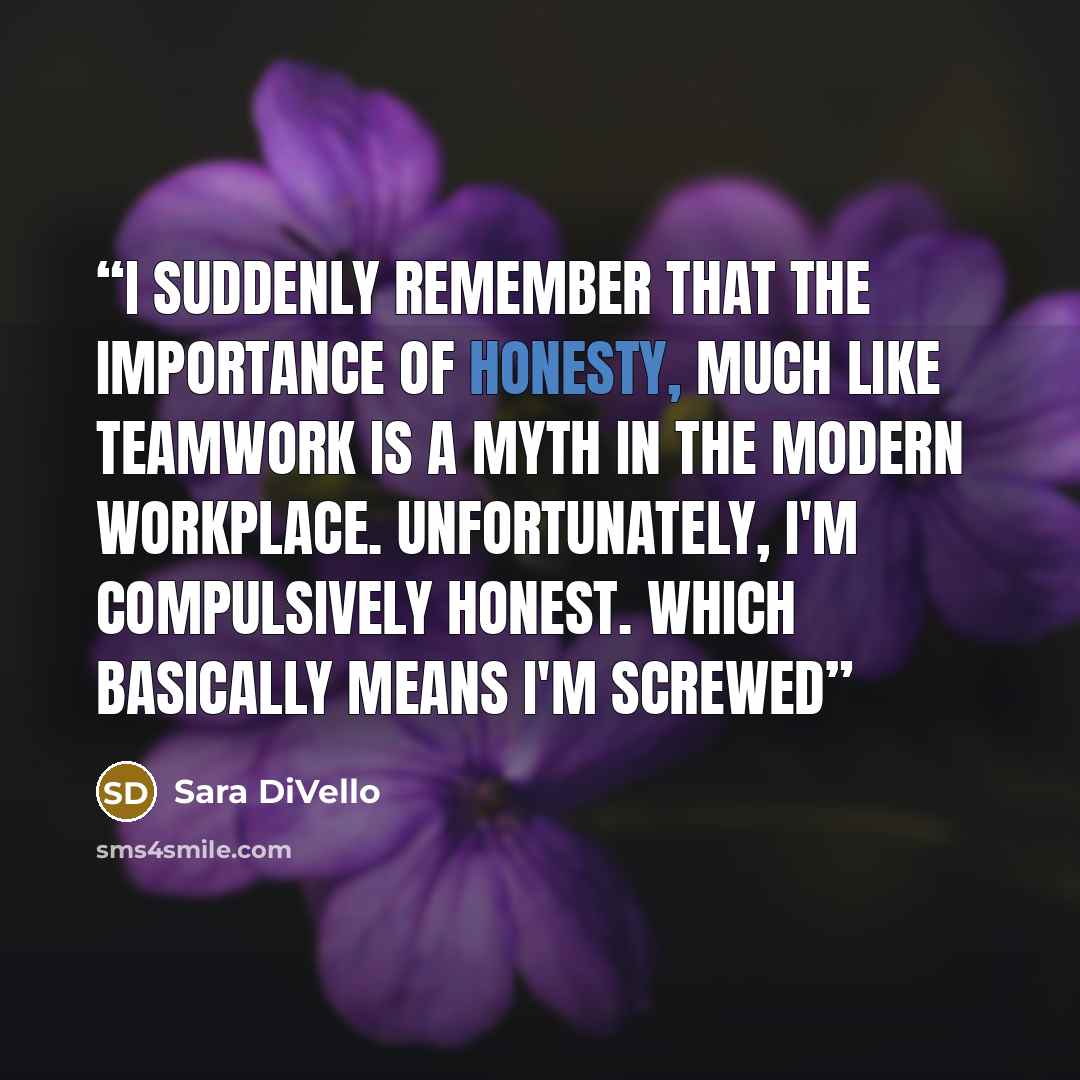 “I suddenly remember that the importance of honesty, much like teamwork is a myth in the modern workplace. Unfortunately, I'm compulsively honest. Which basically means I'm screwed” quote by Sara DiVello