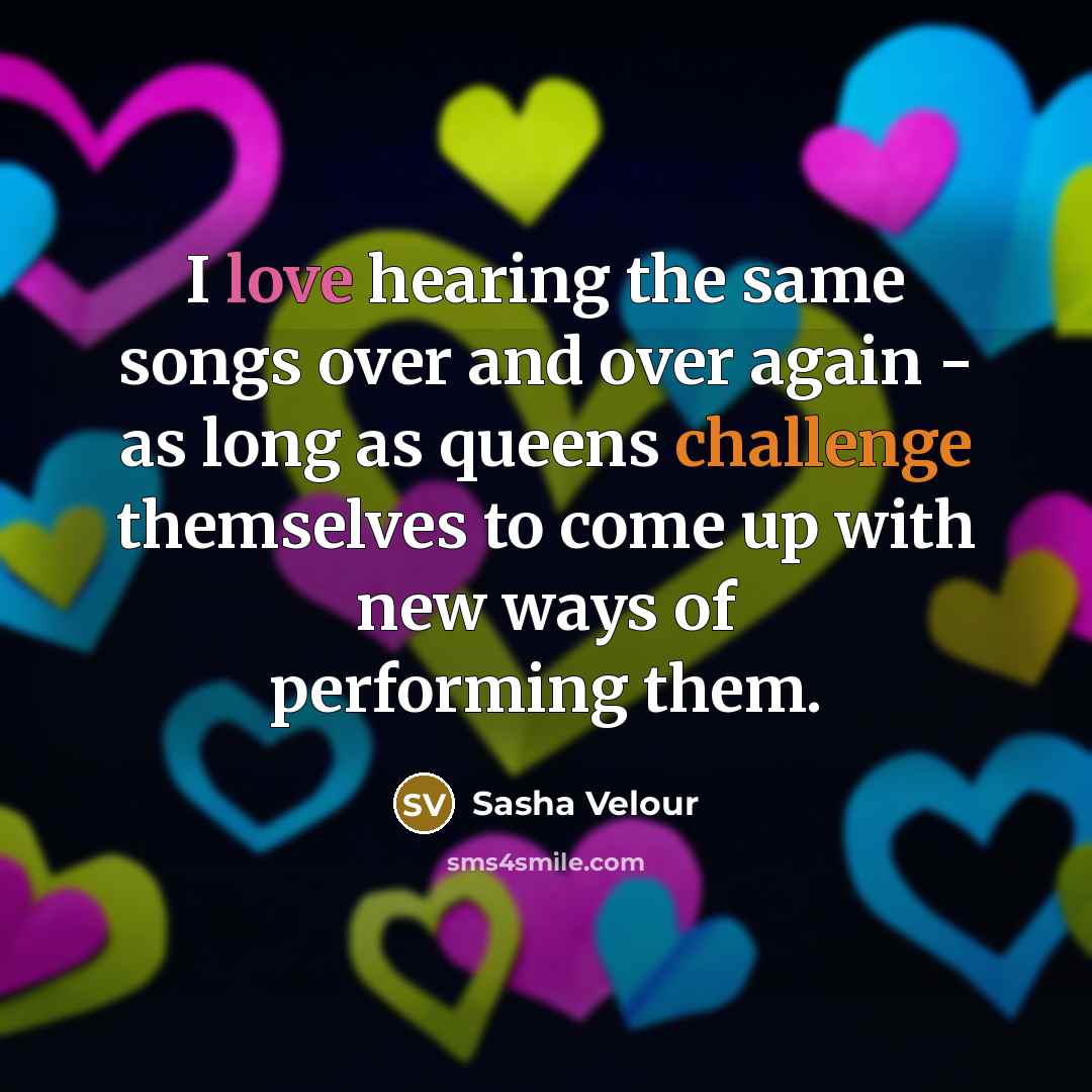 “I love hearing the same songs over and over again - as long as queens challenge themselves to come up with new ways of performing them.” quote by Sasha Velour