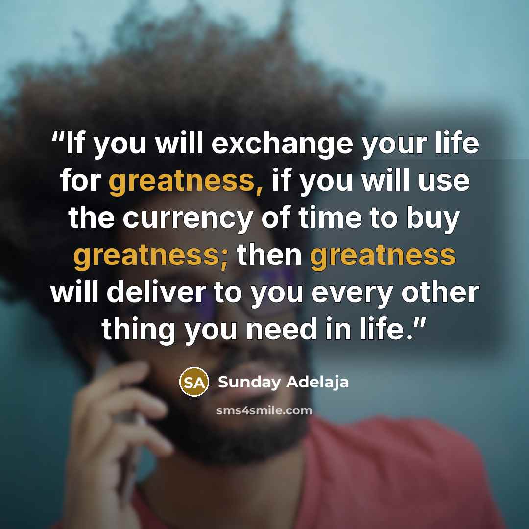 “If you will exchange your life for greatness, if you will use the currency of time to buy greatness; then greatness will deliver to you every other thing you need in life.” quote by Sunday Adelaja
