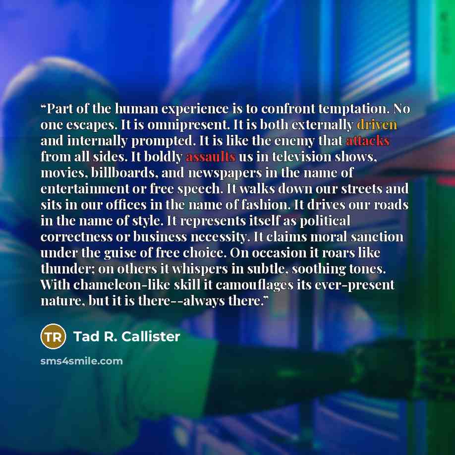“Part of the human experience is to confront temptation. No one escapes. It is omnipresent. It is both externally driven and internally prompted. It is like the enemy that attacks from all sides. It boldly assaults us in television shows, movies, billboards, and newspapers in the name of…” quote by Tad R. Callister