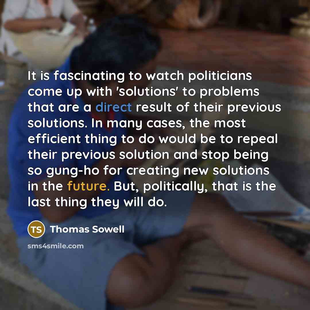 “It is fascinating to watch politicians come up with 'solutions' to problems that are a direct result of their previous solutions. In many cases, the most efficient thing to do would be to repeal their previous solution and stop being so gung-ho for creating new solutions in the future. But…” quote by Thomas Sowell