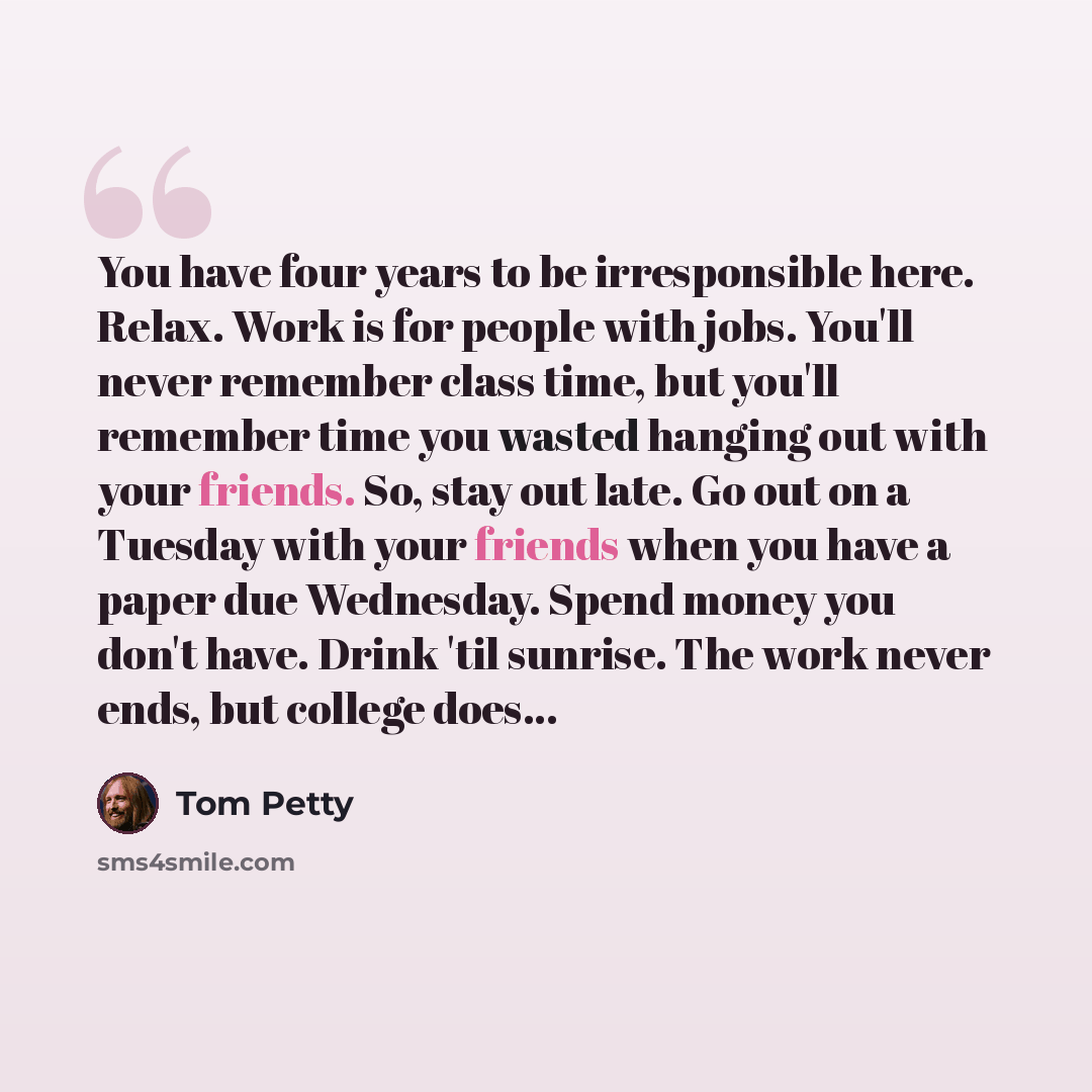 “You have four years to be irresponsible here. Relax. Work is for people with jobs. You'll never remember class time, but you'll remember time you wasted hanging out with your friends. So, stay out late. Go out on a Tuesday with your friends when you have a paper due Wednesday. Spend money you…” quote by Tom Petty