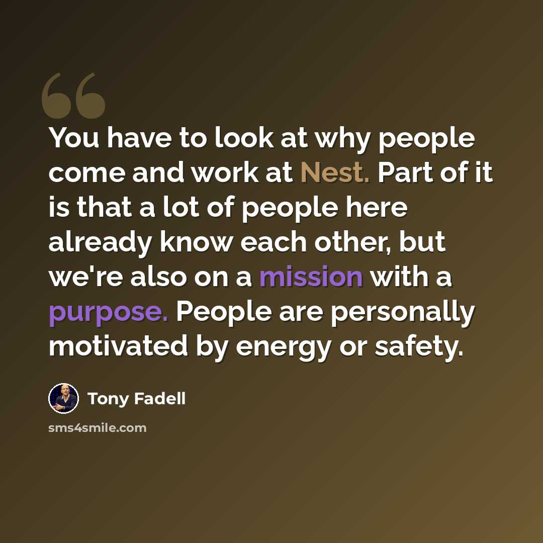 “You have to look at why people come and work at Nest. Part of it is that a lot of people here already know each other, but we're also on a mission with a purpose. People are personally motivated by energy or safety.” quote by Tony Fadell
