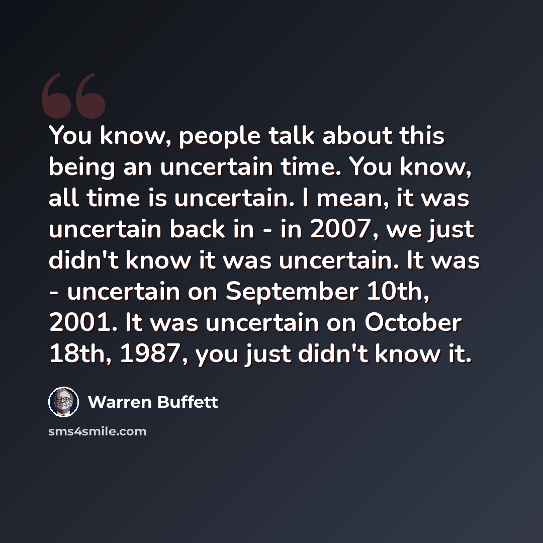 “You know, people talk about this being an uncertain time. You know, all time is uncertain. I mean, it was uncertain back in - in 2007, we just didn't know it was uncertain. It was - uncertain on September 10th, 2001. It was uncertain on October 18th, 1987, you just didn't know it.” quote by Warren Buffett