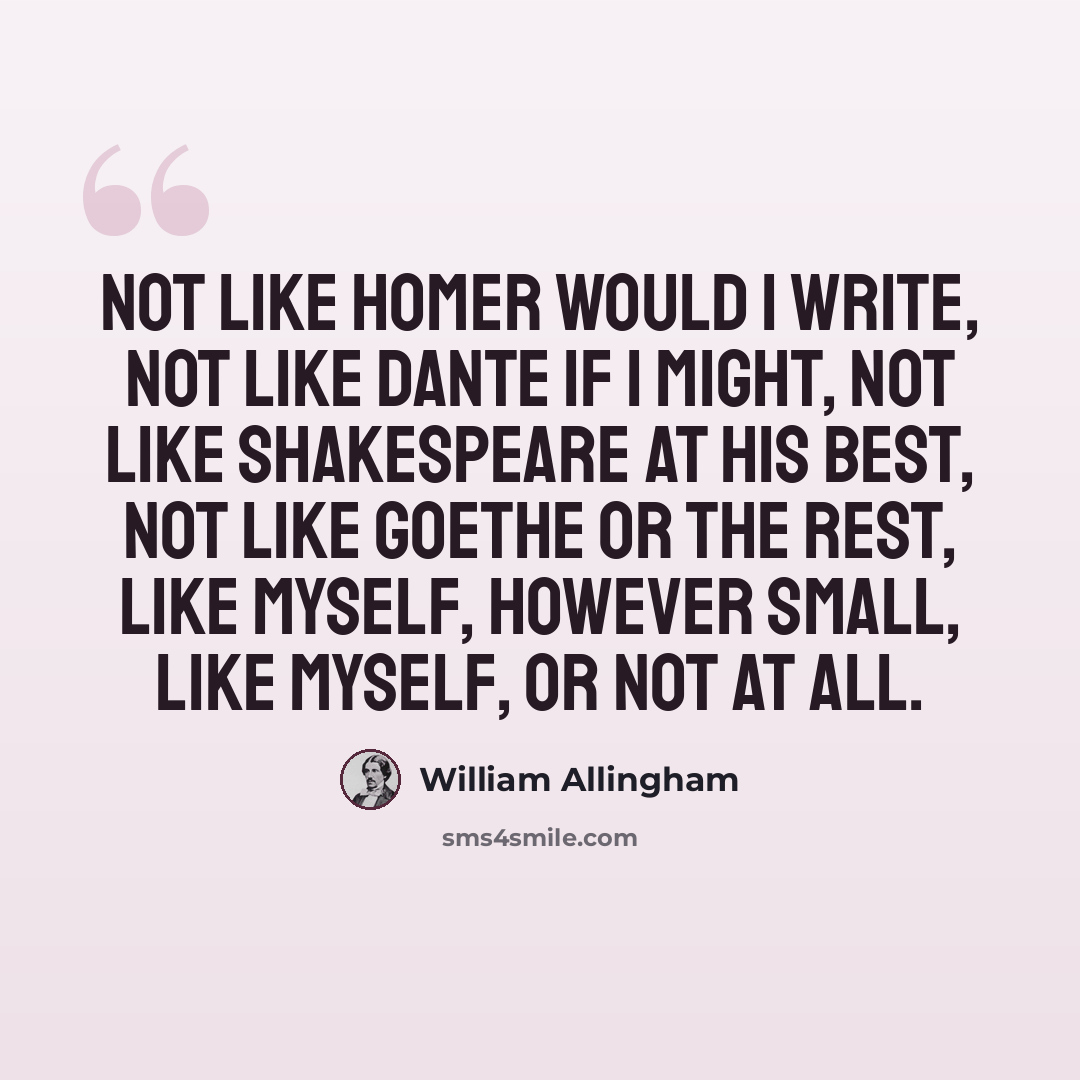 “Not like Homer would I write, Not like Dante if I might, Not like Shakespeare at his best, Not like Goethe or the rest, Like myself, however small, Like myself, or not at all.” quote by William Allingham