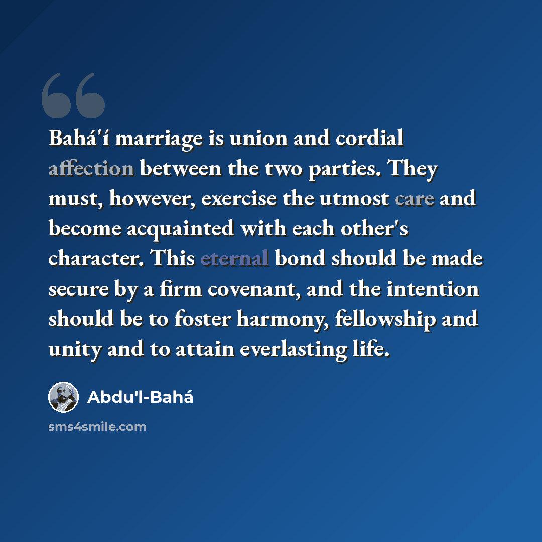 “Bahá'í marriage is union and cordial affection between the two parties. They must, however, exercise the utmost care and become acquainted with each other's character. This eternal bond should be made secure by a firm covenant, and the intention should be to foster harmony, fellowship and unity…” quote by Abdu'l-Bahá