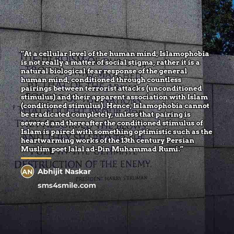 “At a cellular level of the human mind, Islamophobia is not really a matter of social stigma, rather it is a natural biological fear response of the general human mind, conditioned through countless pairings between terrorist attacks (unconditioned stimulus) and their apparent association with…” quote by Abhijit Naskar