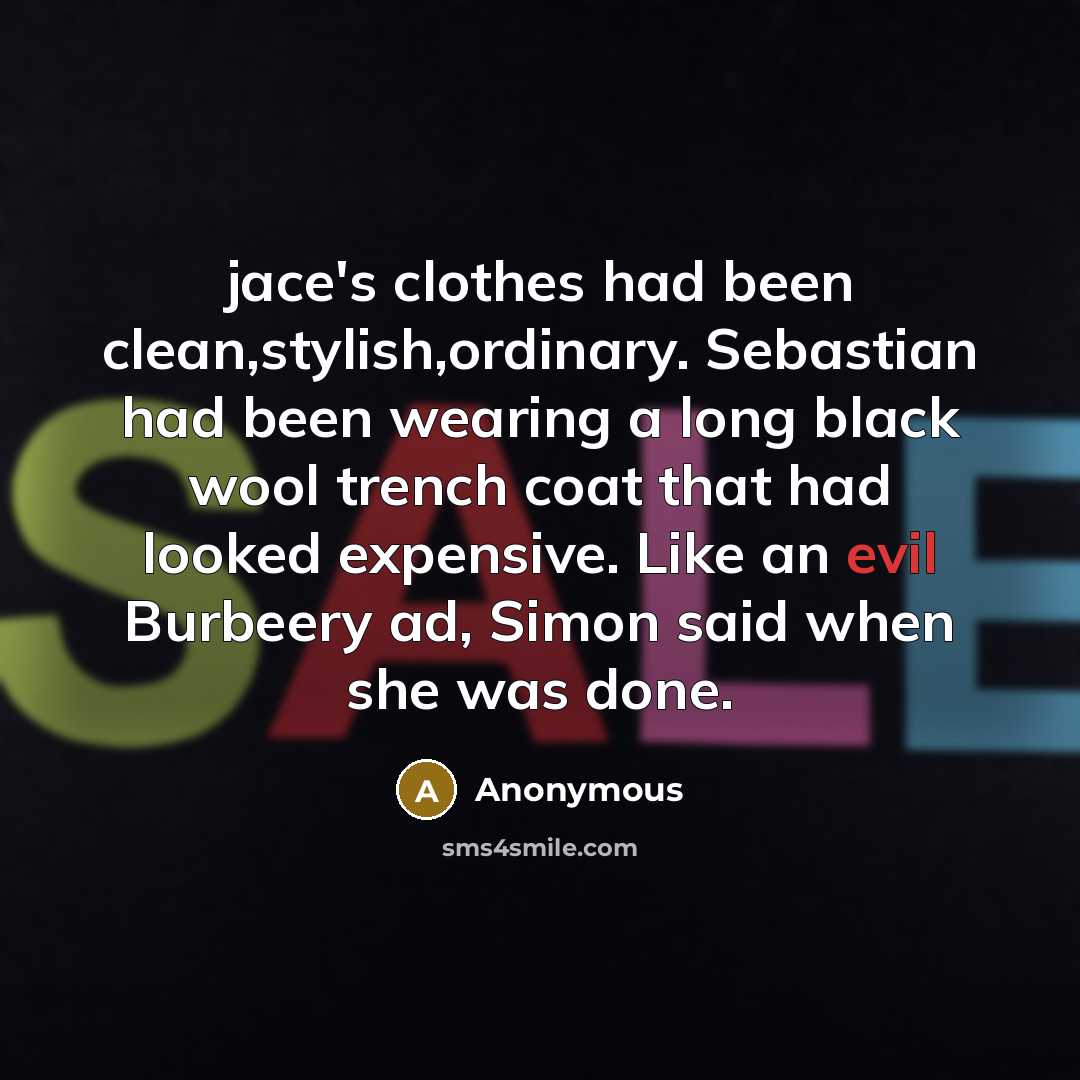 “jace's clothes had been clean,stylish,ordinary. Sebastian had been wearing a long black wool trench coat that had looked expensive. Like an evil Burbeery ad, Simon said when she was done.” quote by Anonymous