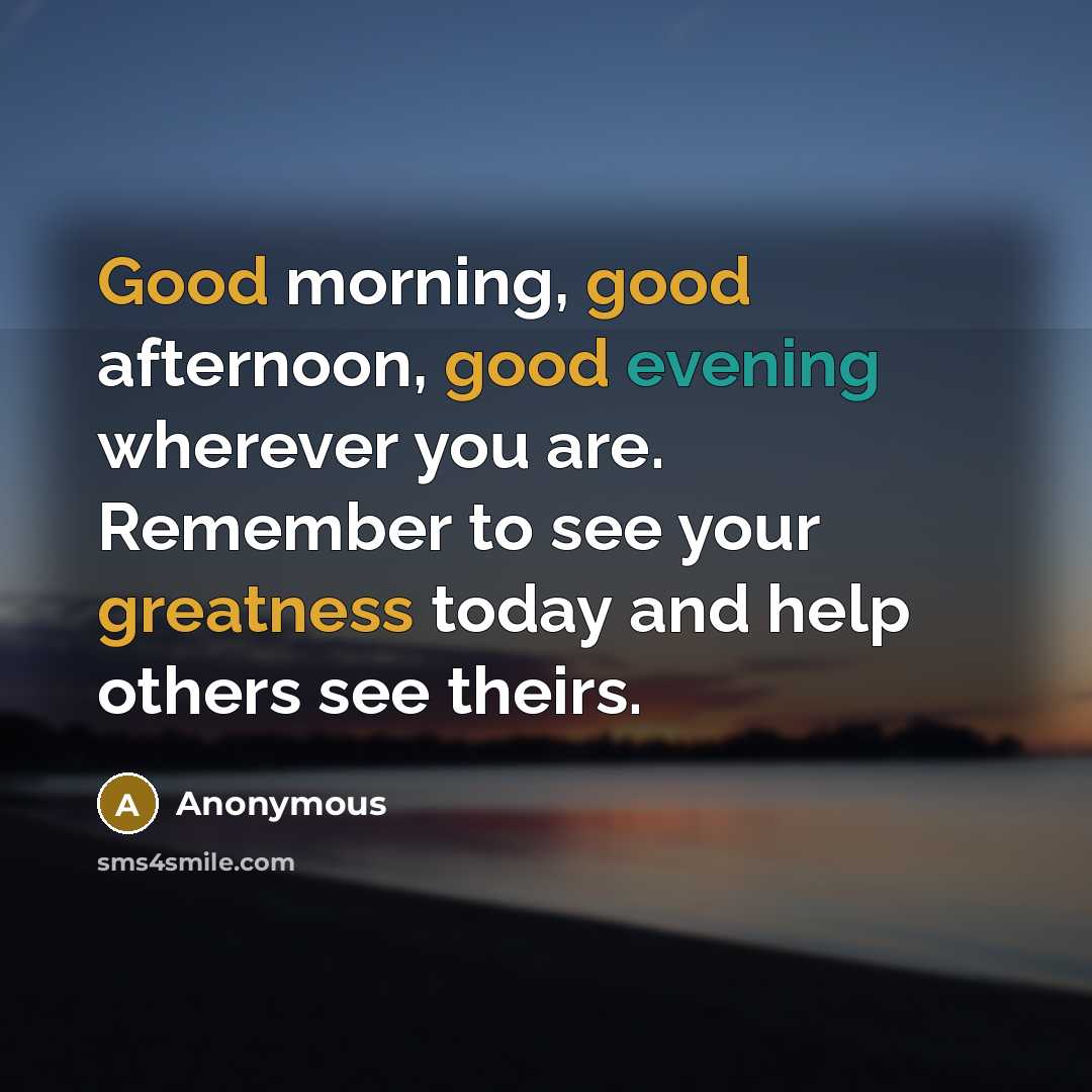 “Good morning, good afternoon, good evening wherever you are. Remember to see your greatness today and help others see theirs.” quote by Anonymous