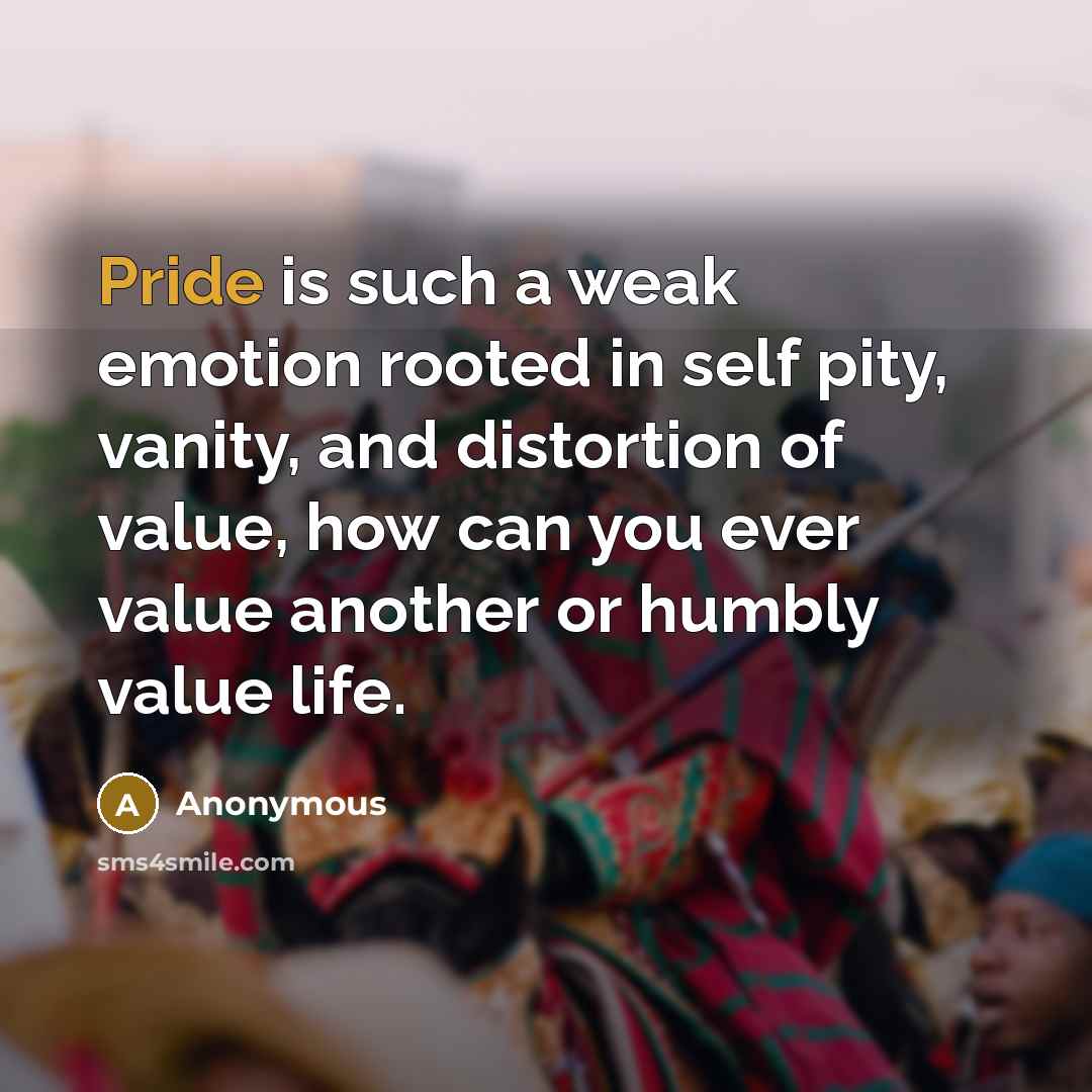“Pride is such a weak emotion rooted in self pity, vanity, and distortion of value, how can you ever value another or humbly value life.” quote by Anonymous