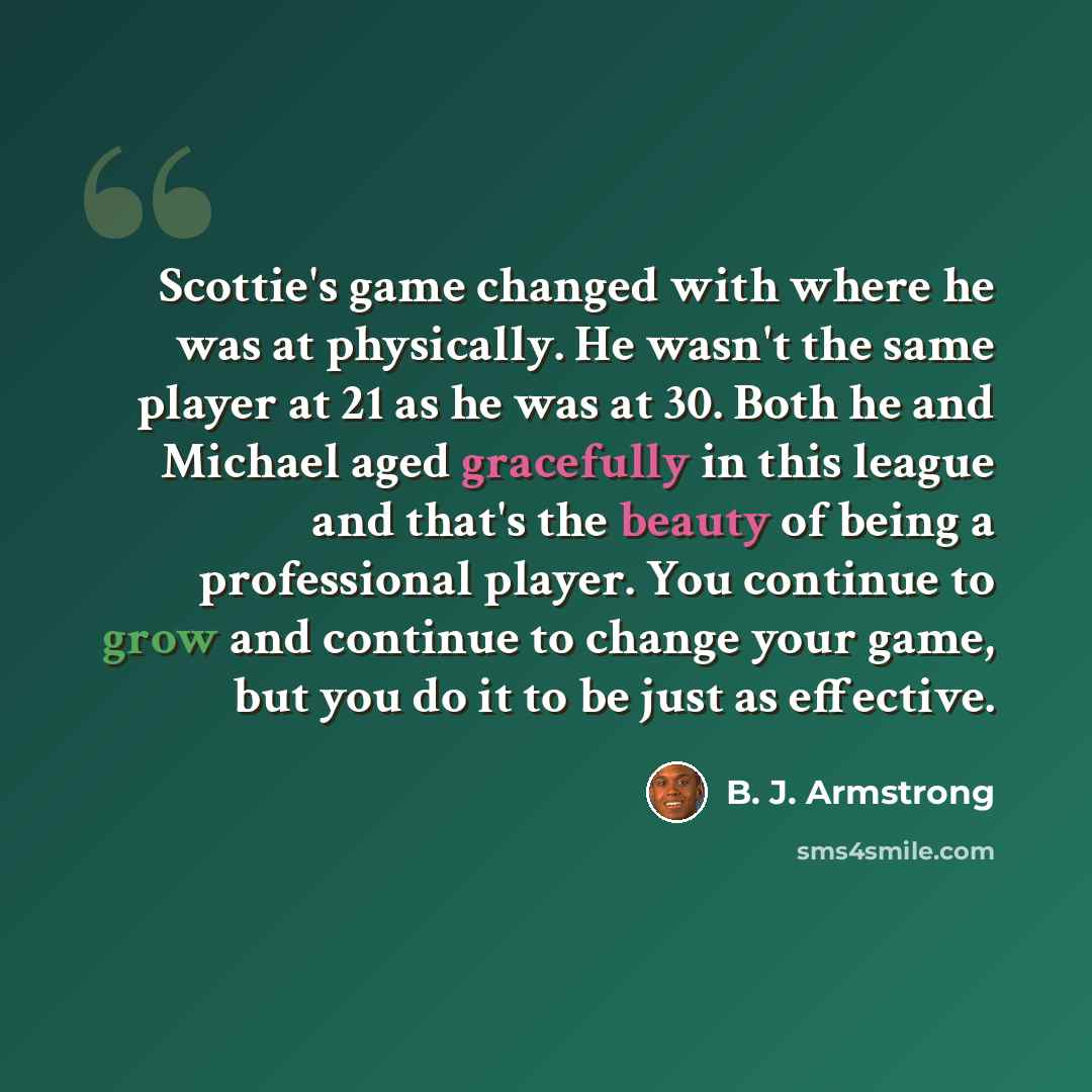 “Scottie's game changed with where he was at physically. He wasn't the same player at 21 as he was at 30. Both he and Michael aged gracefully in this league and that's the beauty of being a professional player. You continue to grow and continue to change your game, but you do it to be just as…” quote by B. J. Armstrong