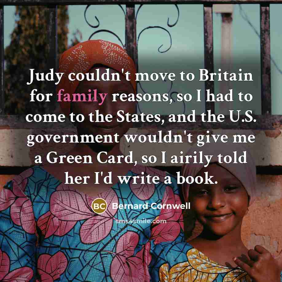 “Judy couldn't move to Britain for family reasons, so I had to come to the States, and the U.S. government wouldn't give me a Green Card, so I airily told her I'd write a book.” quote by Bernard Cornwell