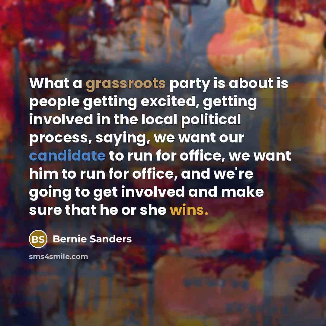 “What a grassroots party is about is people getting excited, getting involved in the local political process, saying, we want our candidate to run for office, we want him to run for office, and we're going to get involved and make sure that he or she wins.” quote by Bernie Sanders