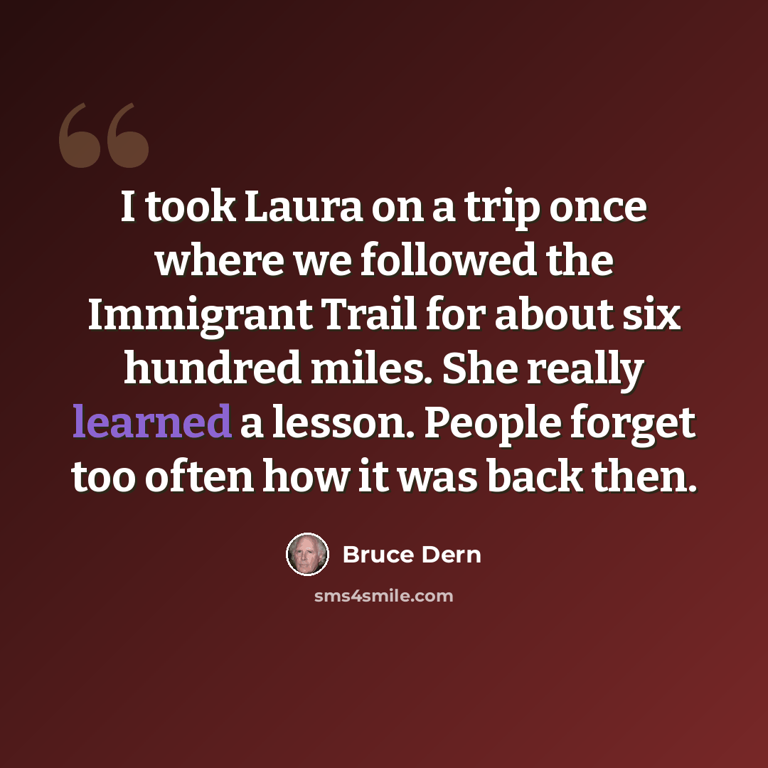 “I took Laura on a trip once where we followed the Immigrant Trail for about six hundred miles. She really learned a lesson. People forget too often how it was back then.” quote by Bruce Dern
