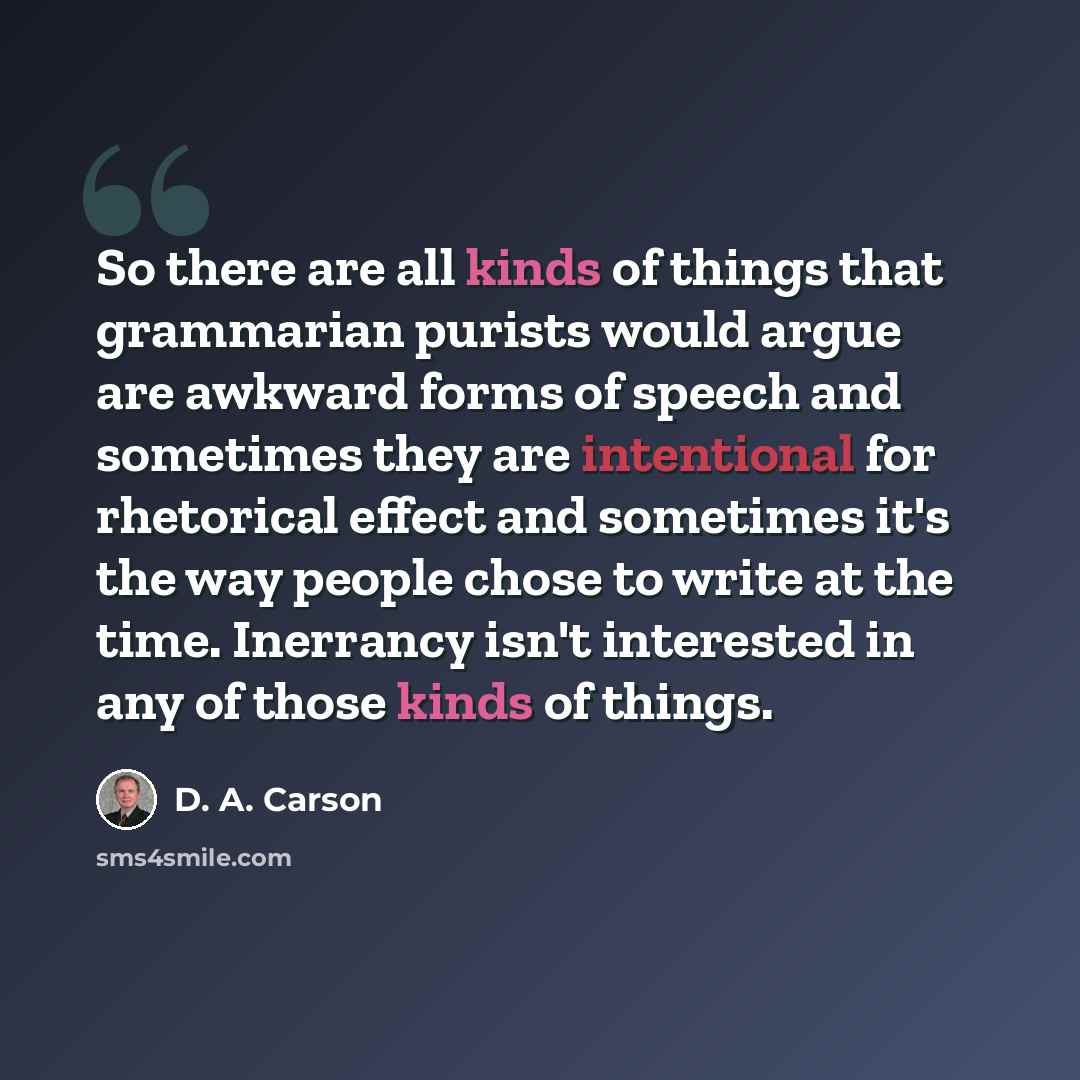 “So there are all kinds of things that grammarian purists would argue are awkward forms of speech and sometimes they are intentional for rhetorical effect and sometimes it's the way people chose to write at the time. Inerrancy isn't interested in any of those kinds of things.” quote by D. A. Carson
