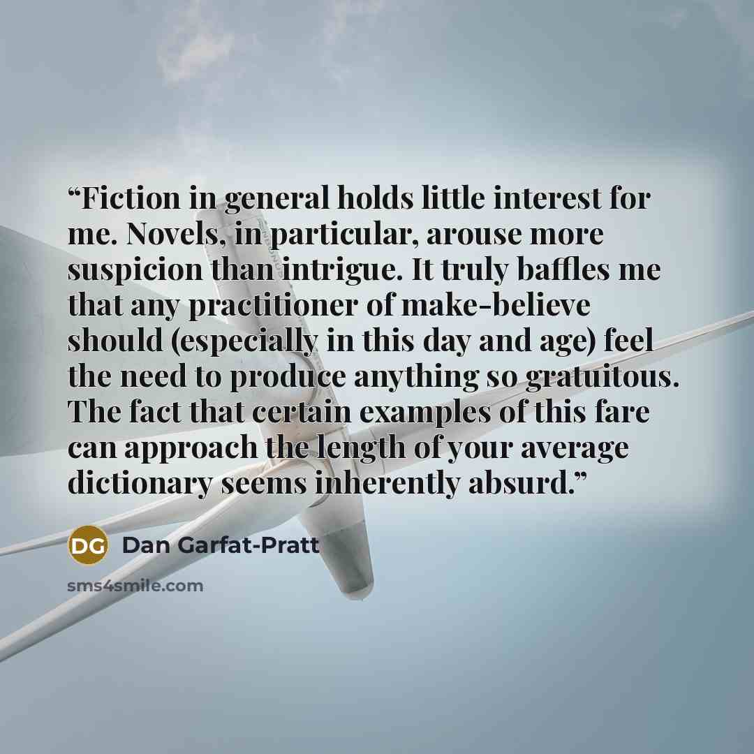 “Fiction in general holds little interest for me. Novels, in particular, arouse more suspicion than intrigue. It truly baffles me that any practitioner of make-believe should (especially in this day and age) feel the need to produce anything so gratuitous. The fact that certain examples of this…” quote by Dan Garfat-Pratt