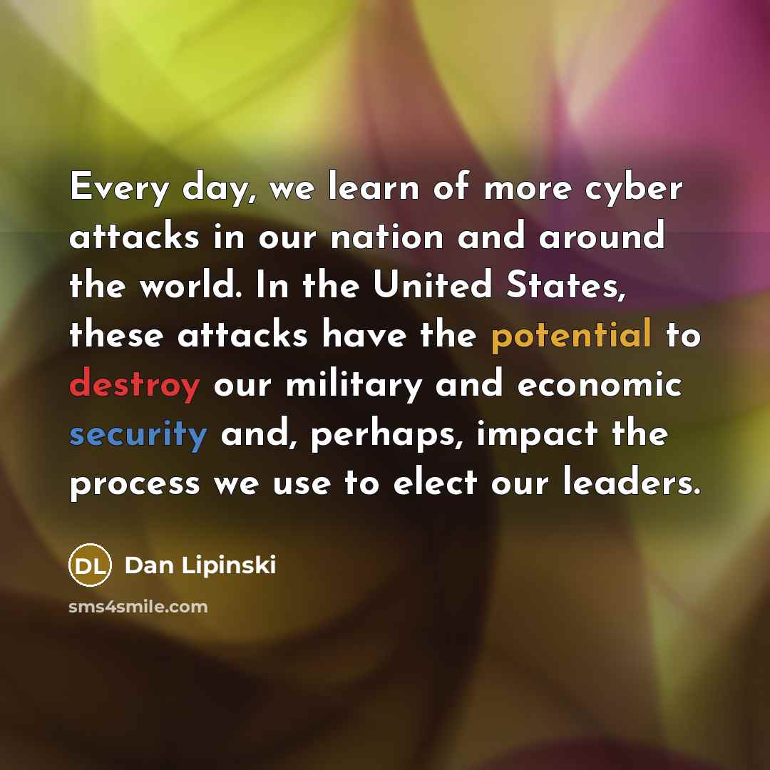 “Every day, we learn of more cyber attacks in our nation and around the world. In the United States, these attacks have the potential to destroy our military and economic security and, perhaps, impact the process we use to elect our leaders.” quote by Dan Lipinski