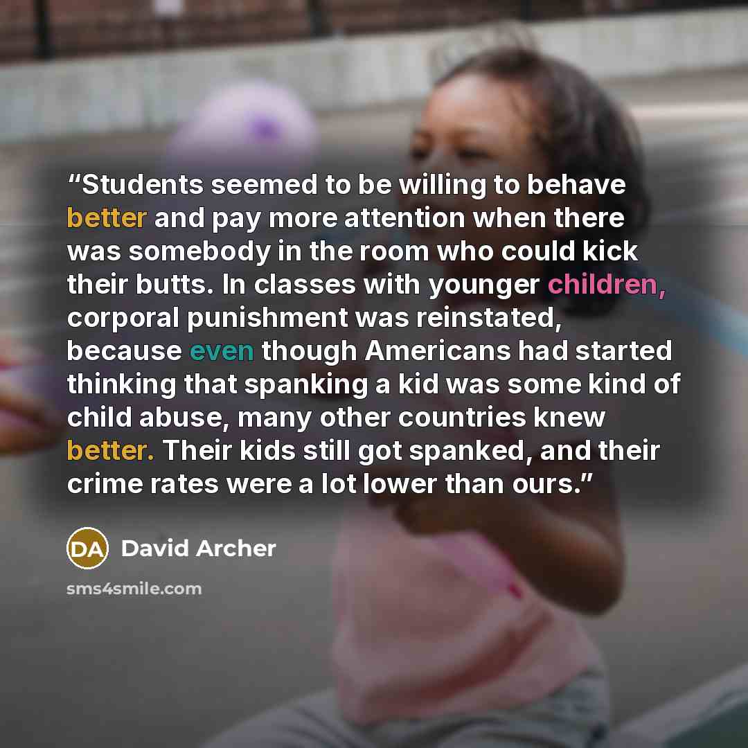 “Students seemed to be willing to behave better and pay more attention when there was somebody in the room who could kick their butts. In classes with younger children, corporal punishment was reinstated, because even though Americans had started thinking that spanking a kid was some kind of child…” quote by David Archer