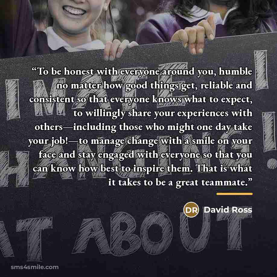 “To be honest with everyone around you, humble no matter how good things get, reliable and consistent so that everyone knows what to expect, to willingly share your experiences with others—including those who might one day take your job!—to manage change with a smile on your face and stay engaged…” quote by David Ross