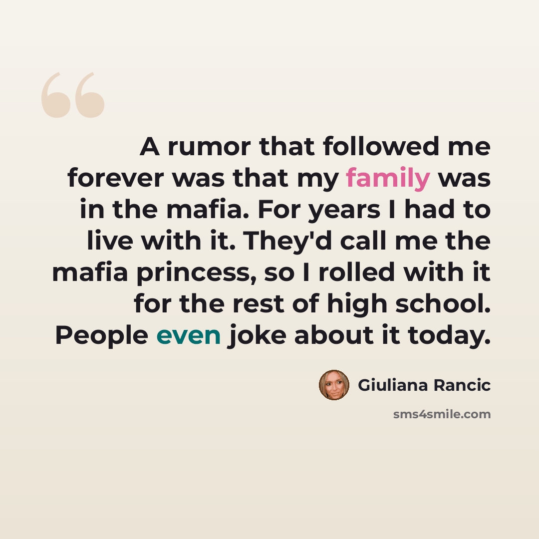 “A rumor that followed me forever was that my family was in the mafia. For years I had to live with it. They'd call me the mafia princess, so I rolled with it for the rest of high school. People even joke about it today.” quote by Giuliana Rancic