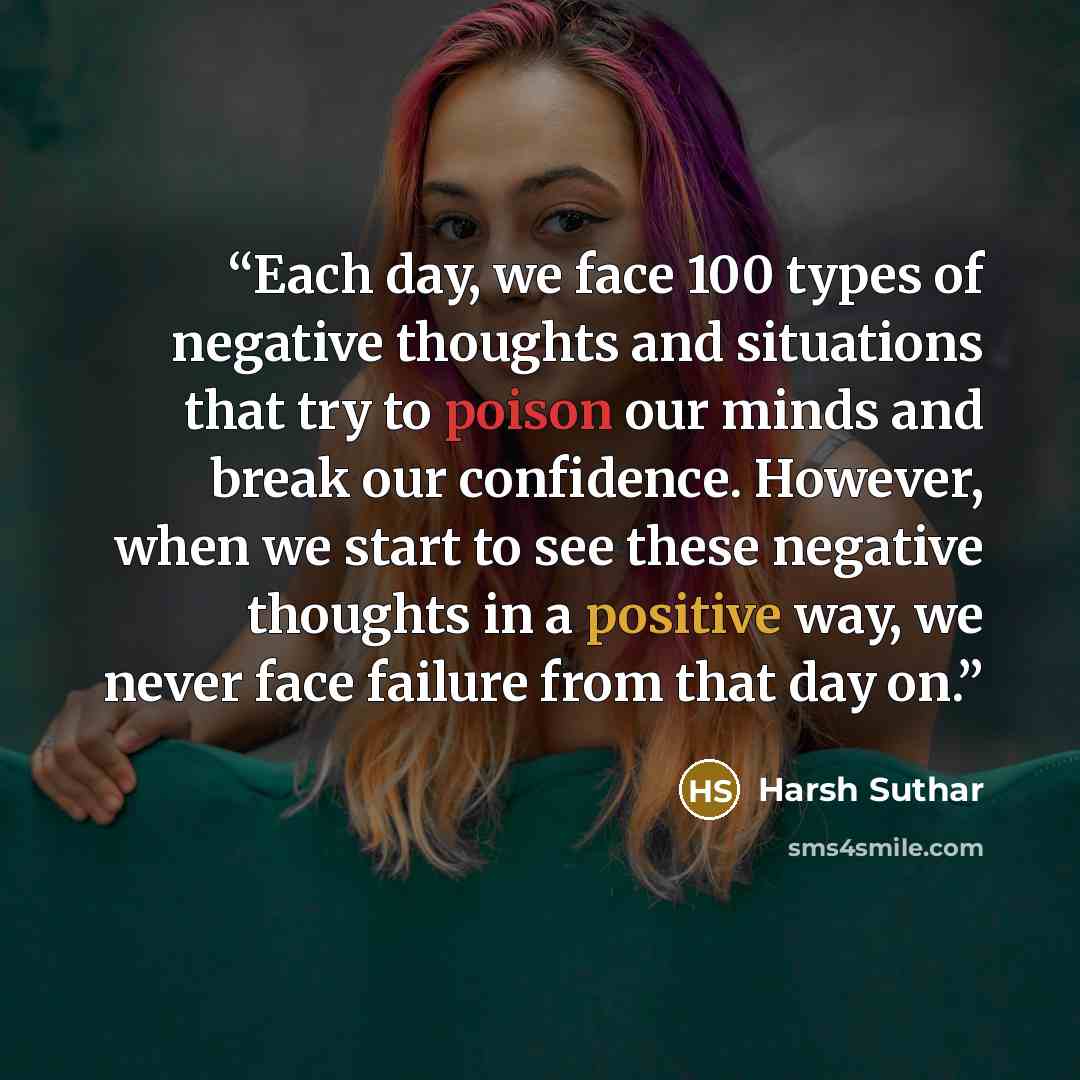 “Each day, we face 100 types of negative thoughts and situations that try to poison our minds and break our confidence. However, when we start to see these negative thoughts in a positive way, we never face failure from that day on.” quote by Harsh Suthar